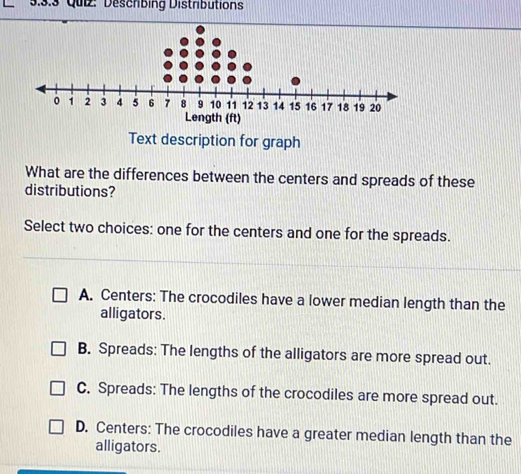 Describing Distributions
Length (ft)
Text description for graph
What are the differences between the centers and spreads of these
distributions?
Select two choices: one for the centers and one for the spreads.
A. Centers: The crocodiles have a lower median length than the
alligators.
B. Spreads: The lengths of the alligators are more spread out.
C. Spreads: The lengths of the crocodiles are more spread out.
D. Centers: The crocodiles have a greater median length than the
alligators.