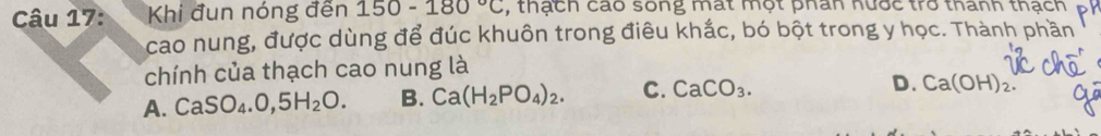 Khi đun nóng đến 150-180°C , thạch cao sống mất một phân hước trò thành thạch
cao nung, được dùng để đúc khuôn trong điêu khắc, bó bột trong y học. Thành phần
chính của thạch cao nung là
A. CaSO_4.0,5H_2O. B. Ca(H_2PO_4)_2. C. CaCO_3.
D. Ca(OH)_2.