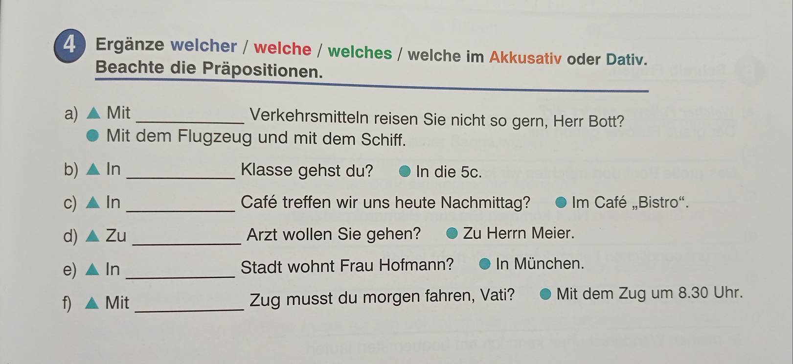 Ergänze welcher / welche / welches / welche im Akkusativ oder Dativ. 
Beachte die Präpositionen. 
a) Mit _Verkehrsmitteln reisen Sie nicht so gern, Herr Bott? 
Mit dem Flugzeug und mit dem Schiff. 
b) △ In _Klasse gehst du? In die 5c. 
c) △ In _Café treffen wir uns heute Nachmittag? Im Café „Bistro“. 
d) △ Zu _Arzt wollen Sie gehen? Zu Herrn Meier. 
e) △ In _Stadt wohnt Frau Hofmann? In München. 
f) △ Mit _Zug musst du morgen fahren, Vati? Mit dem Zug um 8.30 Uhr.