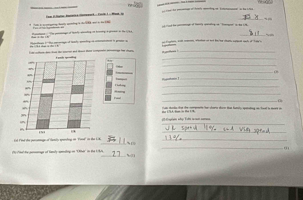 Tod Wragd 
E umel GCSE sashins : Tra à éatoe iomeno 
Len dCst A mes - Tar * Haner (a ) 
wrogg . 
(c) Find the percentage of family spcuding on Entertainment' in the USA. 
Year 9 Higher Statistics Homework - Cycle 1 - Week 10 
_ % (2) 
1 Tebj ia investigating famtly spending in the USA and in the UKE 
Two of his hypotheses are (d) Find the percentage of family spending on 'Transport' in the UK 
Hypothesus ( "The perceusage of family spending on housing is greater in the LSA 
than in the 130° _ % (2) 
Hypothesis 2^- The percentage of fismily spending on entertaisment is greater in (e) Explain, with reasons, whether or not the bar charts support each of Tobr's 
the USA than in the UK" 
hypotheses. 
Tobi colleets data from the internet and draws these composite percentage bar charts. Hypothesis]_ 
_ 
_ 
Key 
Oher 
Entera iumóm 
_(2) 
Tratepor Hypothesis 2_ 
_ 
Clothing 
_ 
Housing 
Food 
_(2) 
Tobi thinks that the composite bar charts show that family spending on food is more in 
the USA than in the UK. 
_ 
(1) Explain why Tobi is not correct. 
_ 
(a) Find the percentage of family spending on ‘Food’ in the UK_ % (1)_ 
_(1) 
(b) Find the percentage of family spending on ‘Other’ in the USA. 
_% (1)