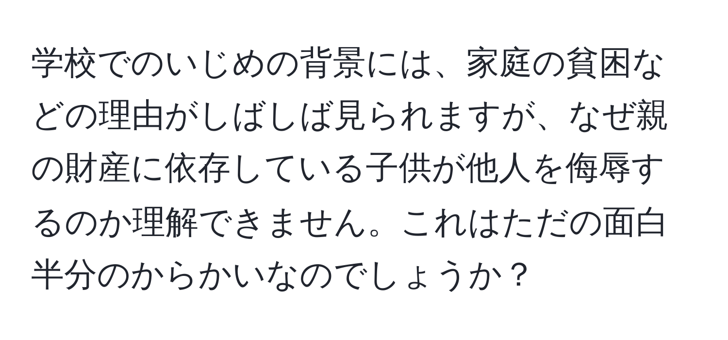 学校でのいじめの背景には、家庭の貧困などの理由がしばしば見られますが、なぜ親の財産に依存している子供が他人を侮辱するのか理解できません。これはただの面白半分のからかいなのでしょうか？