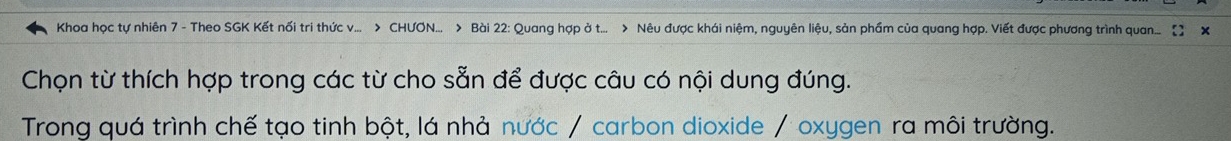 Khoa học tự nhiên 7 - Theo SGK Kết nối tri thức v... > CHUON... > Bài 22: Quang hợp ở t... > Nêu được khái niệm, nguyên liệu, sản phẩm của quang hợp. Viết được phương trình quan... 
Chọn từ thích hợp trong các từ cho sẵn để được câu có nội dung đúng. 
Trong quá trình chế tạo tinh bột, lá nhả nước / carbon dioxide / oxygen ra môi trường.