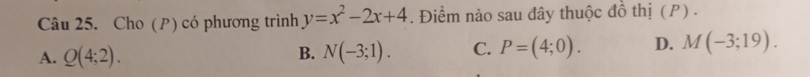 Cho (P) có phương trình y=x^2-2x+4. Điểm nào sau đây thuộc đồ thị (P) .
A. Q(4;2). B. N(-3;1). C. P=(4;0). D. M(-3;19).