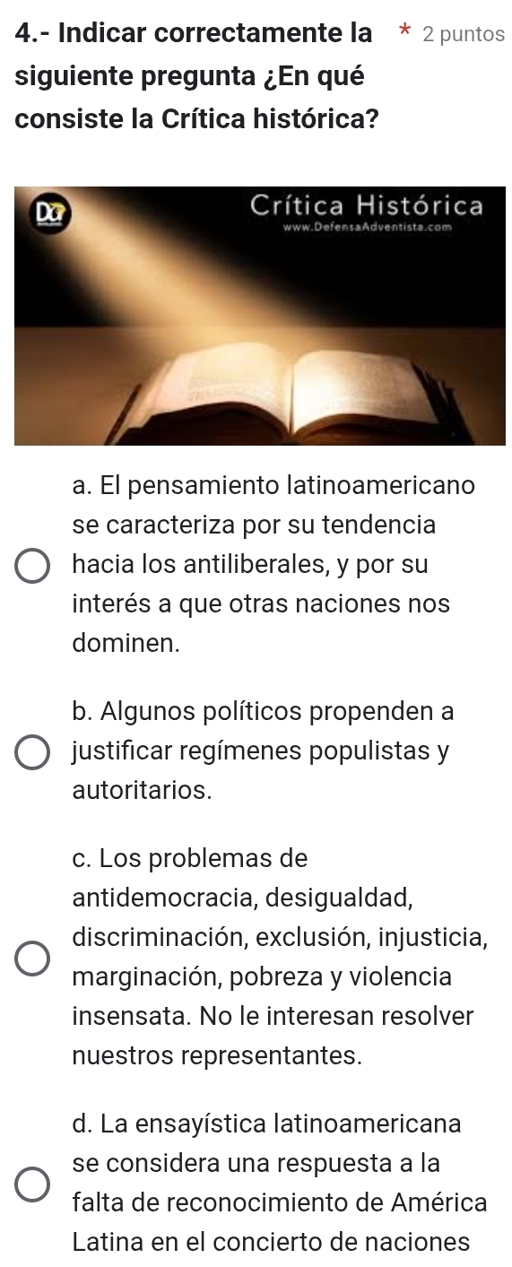 4.- Indicar correctamente la * 2 puntos
siguiente pregunta ¿En qué
consiste la Crítica histórica?
Da
Crítica Histórica
a. El pensamiento latinoamericano
se caracteriza por su tendencia
hacia los antiliberales, y por su
interés a que otras naciones nos
dominen.
b. Algunos políticos propenden a
justificar regímenes populistas y
autoritarios.
c. Los problemas de
antidemocracia, desigualdad,
discriminación, exclusión, injusticia,
marginación, pobreza y violencia
insensata. No le interesan resolver
nuestros representantes.
d. La ensayística latinoamericana
se considera una respuesta a la
falta de reconocimiento de América
Latina en el concierto de naciones