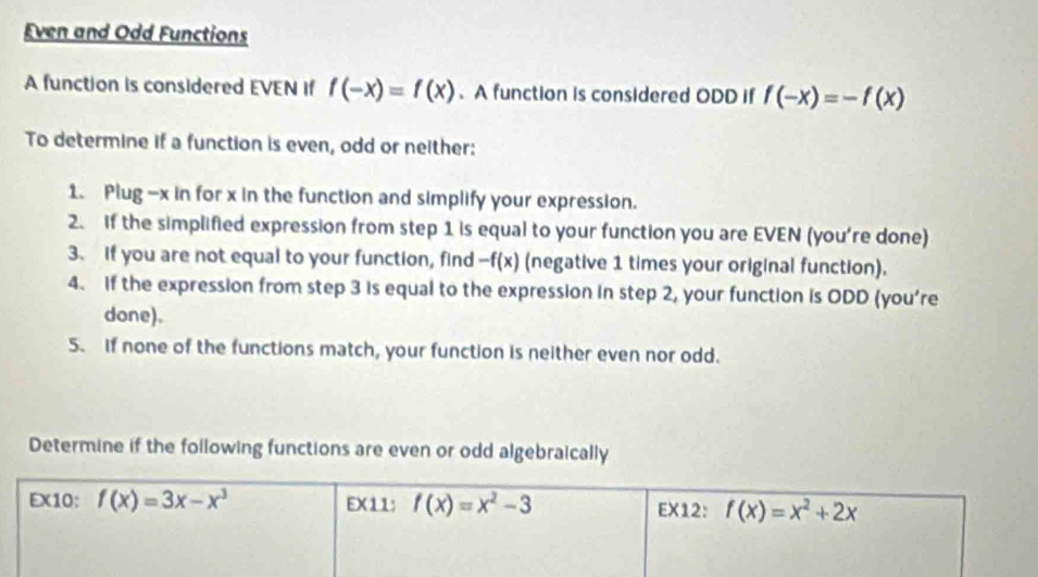 Even and Odd Functions
A function is considered EVEN if f(-x)=f(x) 、 A function is considered ODD if f(-x)=-f(x)
To determine if a function is even, odd or neither:
1. Plug -x in for x in the function and simplify your expression.
2. If the simplified expression from step 1 is equal to your function you are EVEN (you're done)
3. If you are not equal to your function, find -f(x) (negative 1 times your original function).
4. if the expression from step 3 is equal to the expression in step 2, your function is ODD (you're
done).
5. If none of the functions match, your function is neither even nor odd.
Determine if the following functions are even or odd algebraically