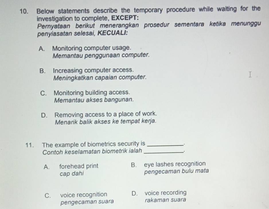 Below statements describe the temporary procedure while waiting for the
investigation to complete, EXCEPT:
Pernyataan berikut menerangkan prosedur sementara ketika menunggu
penyiasatan selesai, KECUALI:
A. Monitoring computer usage.
Memantau penggunaan computer.
B. Increasing computer access.
Meningkatkan capaian computer.
C. Monitoring building access.
Memantau akses bangunan.
D. Removing access to a place of work.
Menarik balik akses ke tempat kerja.
11. The example of biometrics security is_
Contoh keselamatan biometrik ialah _.
A. forehead print B. eye lashes recognition
cap dahi pengecaman bulu mata
C. voice recognition D. voice recording
pengecaman suara rakaman suara