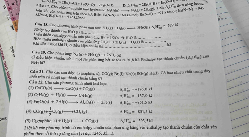 △ _rH_(298)^o=2E_b(H-H)+E_b(O=O)-2E_b(O-H). D. △ _rH_(298)^o=2E_b(H-H)+E_b(O=O)
z Câu 17. Cho phản ứng phân huỷ hydrazine: N_2H_4(g)to N_2(g)+2H_2(g).T Tính △ _rH_(298)^0 theo năng lượng
$ 5 kJ/mol, E_b(H-H)=432kJ/mol. E_b(N-N)=160kJ/mol;E_b(N-H)=391 kJ/mol; E_b(Nequiv N)=945
liên kết của phản ứng trên theo kJ. Biết:
a Câu 18. Cho phương trình phản ứng sau: 2H_2(g)+O_2(g)to 2H_2O(l)△ _rH_(298)°=-572kJ
Nhiệt tạo thành của H_2O (l) là.
Biến thiên enthalpy chuẩn của phản ứ imgH_2+1/2O_2to H_2Ola _
Biến thiên enthalpy chuẩn của phản ứng 2H_2Oto 2H_2(g)+O_2(g)la _kJ
Khi đốt 1 mol khí H_2 ở điều kiện chuẩn thì._
B ξ
Câu 19. Cho phản ứng: N_2(g)+3H_2(g)to 2NH_3(g)
Ở điều kiện chuẩn, cứ 1 mol N_2
NH_3 là? phản ứng hết sẽ tỏa ra 91,8 kJ. Enthalpy tạo thành chuẩn (△ _fH_(298)°) c11
Câu 21. Cho các sau đây: C(graphite, s); CO(g);Br_2(l);Na(s);SO_2(g)Hg(l). Có bao nhiêu chất trong dãy
chất trên có nhiệt tạo thành chuẩn bằng 0?
Câu 22. Cho các phương trình nhiệt hoá học:
(1) CaCO_3(s)to CaO(s)+CO_2(g)
H_(298)°=+176,0kJ
(2) C_2H_4(g)+H_2(g)to C_2H_6(g) △, H_(298)°=-137,0kJ
(3) Fe_2O_3(s)+2Al(s)to Al_2O_3(s)+2Fe(s) H_(298)°=-851,5kJ
(4) CO(g)+ 1/2 O_2(g)to CO_2(g) A, H_(298)°=-851,5kJ
ông (5) C(graphite,s)+O_2(g)to CO_2(g) ^ H_(298)°=-393,5kJ
Liệt kê các phương trình có enthalpy chuẩn của phản ứng bằng với enthalpy tạo thành chuẩn của chất sản
phẩm theo số thứ tự tăng dần (ví dụ: 1245, 35,...).