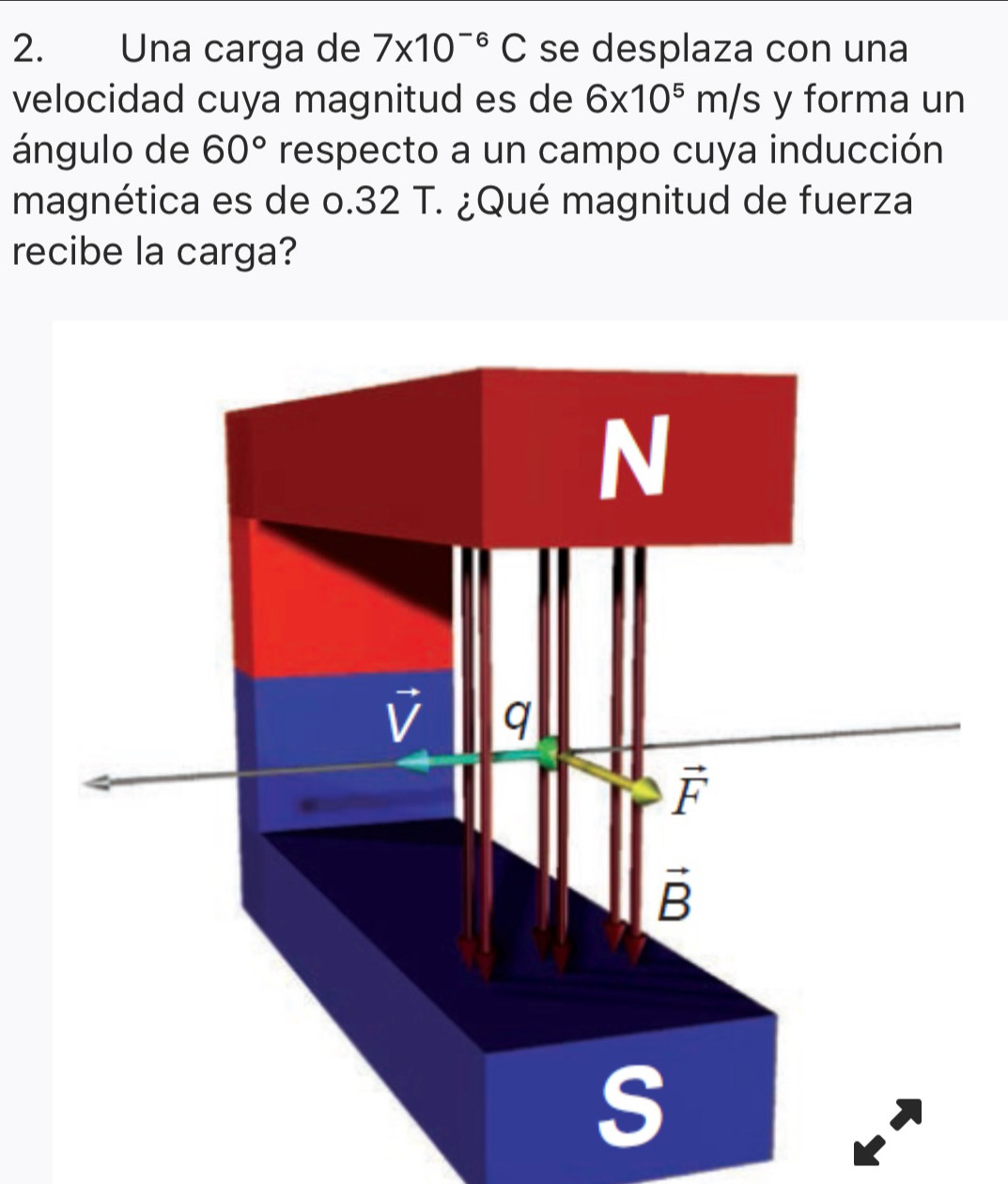 Una carga de 7* 10^(-6)C se desplaza con una
velocidad cuya magnitud es de 6* 10^5m/s y forma un
ángulo de 60° respecto a un campo cuya inducción
magnética es de o.32 T. ¿Qué magnitud de fuerza
recibe la carga?