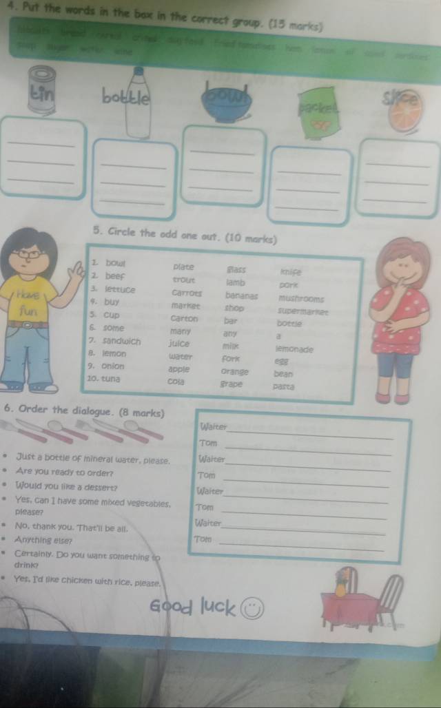 Put the words in the bax in the correct group. (13 marks) 
bboiats breaid (ewreal) crined: day food. Fried tomalises Iven (onn 
scop Sbgar weter sine 
acke 
_ 
_ 
_ 
_ 
_ 
_ 
_ 
_ 
_ 
_ 
_ 
_ 
_ 
_ 
_ 
5. Circle the odd 
Have 
fun 
6. Order the dialogue. (8 marks) 
Waiter 
Tom 
_ 
Just a bottle of mineral water, please. Waiter 
_ 
Are you ready to order? Tom 
_ 
Would you like a dessert? Waiter 
_ 
Yes, can I have some mixed vegecables. Tom 
_ 
please? 
Waiter 
_ 
No, thank you. That'll be all._ 
Anything else? Tom_ 
Certainly. Do you want something to 
drink? 
Yes, I'd like chicken with rice, please. 
Good luck