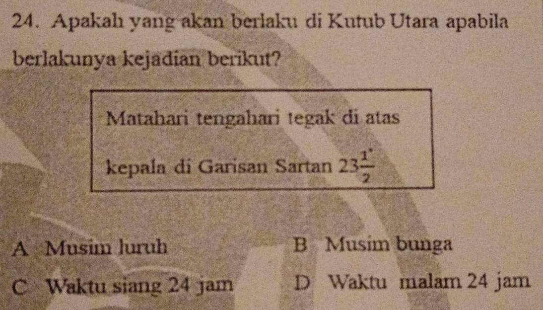 Apakah yang akan berlaku di Kutub Utara apabila
berlakunya kejadian berikut?
Matahari tengahari tegak di atas
kepala di Garisan Sartan 23 1°/2 
A Musim luruh B Musim bunga
C Waktu siang 24 jam D Waktu malam 24 jam