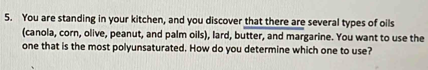 You are standing in your kitchen, and you discover that there are several types of oils 
(canola, corn, olive, peanut, and palm oils), lard, butter, and margarine. You want to use the 
one that is the most polyunsaturated. How do you determine which one to use?