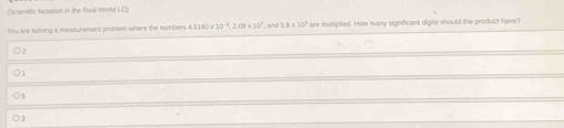 (Sciensific Notation in the Real World UC)
You are solving a measurement problem where the numbers 4.5160* 10^(-3), 2.09* 10^7 , and ! 5.8* 10^3 are mulsiplied. How many significant digits should the product have?
) 1
) 3