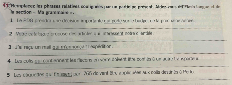 Remplacez les phrases relatives soulignées par un participe présent. Aidez-vous du Flash langue et de 
la section « Ma grammaire ». 
1 Le PDG prendra une décision importante qui porte sur le budget de la prochaine année. 
_ 
2 Votre catalogue propose des articles qui intéressent notre clientèle. 
_ 
3 J'ai reçu un mail qui m'annonçait l'expédition. 
_ 
_ 
4 Les colis qui contiennent les flacons en verre doivent être confiés à un autre transporteur. 
_ 
5 Les étiquettes qui finissent par -765 doivent être appliquées aux colis destinés à Porto.