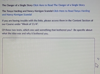 The Danger of a Single Story Click Here to Read The Danger of a Single Story 
The Tonya Harding and Nancy Kerrigan Scandal Click Here to Read Tonya Harding 
and Nancy Kerrigan Scandal 
If you are having trouble with the links, please access them in the Content Section of 
our Course under ''Week of 11/4''. 
Of these two texts, which one said something that bothered you? Be specific about 
what the idea was and why it bothered you. 
A