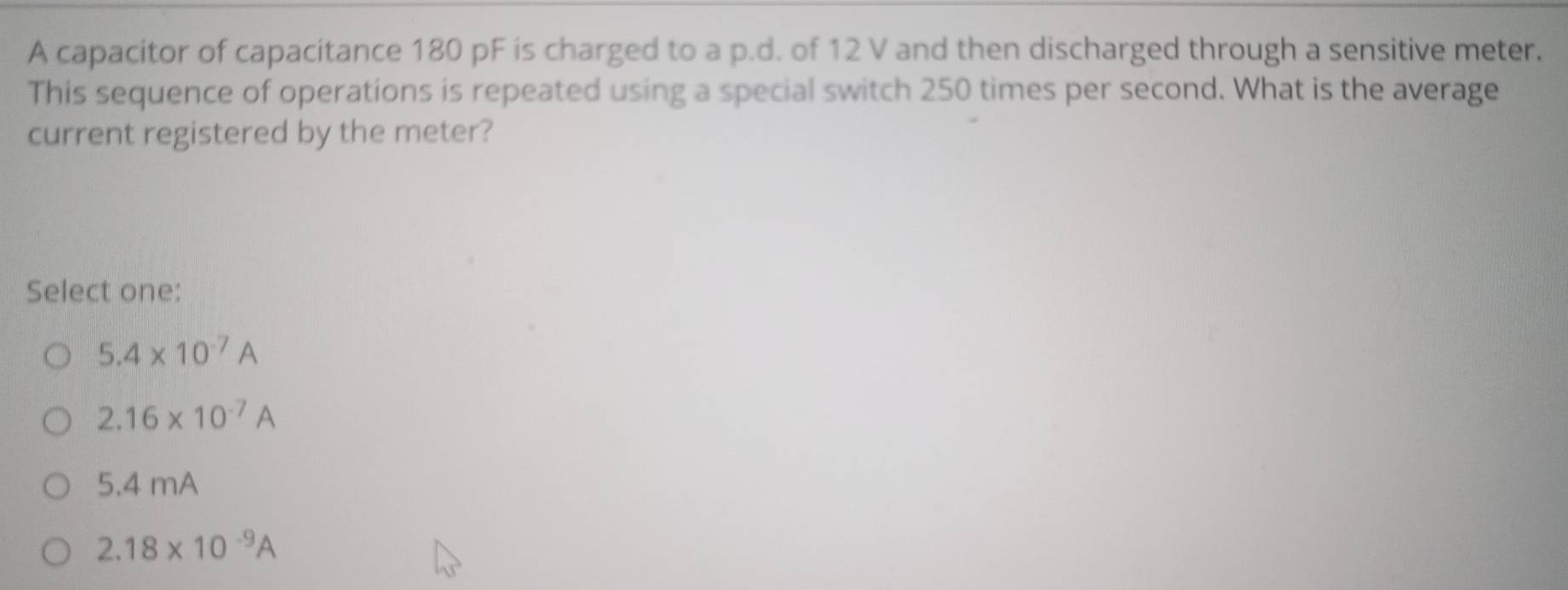 A capacitor of capacitance 180 pF is charged to a p.d. of 12 V and then discharged through a sensitive meter.
This sequence of operations is repeated using a special switch 250 times per second. What is the average
current registered by the meter?
Select one:
5.4* 10^(-7)A
2.16* 10^(-7)A
5.4 mA
2.18* 10^(-9)A