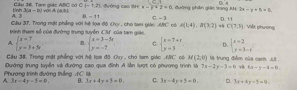 C.) 1 D. 4
Câu 36. Tam giác ABC có C(-1;2) , đường cao BH: x-y+2=0 , đường phân giác trong AN:
tính 3(a-b) với A(a;b). 2x-y+5=0,
A. 3 B. - 11 C. - 3 D. 11
Câu 37. Trong mặt phẳng với hệ tọa độ Oxy , cho tam giác ABC có A(1;4), B(3;2) và C(7;3). Viết phương
trình tham số của đường trung tuyến CM của tam giác.
A. beginarrayl x=7 y=3+5tendarray.. beginarrayl x=3-5t y=-7endarray.. beginarrayl x=7+t y=3endarray.. D. beginarrayl x=2 y=3-tendarray.. 
B.
C.
Câu 38. Trong mặt phẳng với hệ tọa độ Oxy, cho tam giác ABC có M(2;0) là trung điểm của cạnh AB.
Đường trung tuyến và đường cao qua đỉnh A lần lượt có phương trình là 7x-2y-3=0 và 6x-y-4=0. 
Phương trình đường thẳng AC là
A. 3x-4y-5=0. B. 3x+4y+5=0. C. 3x-4y+5=0. D. 3x+4y-5=0.