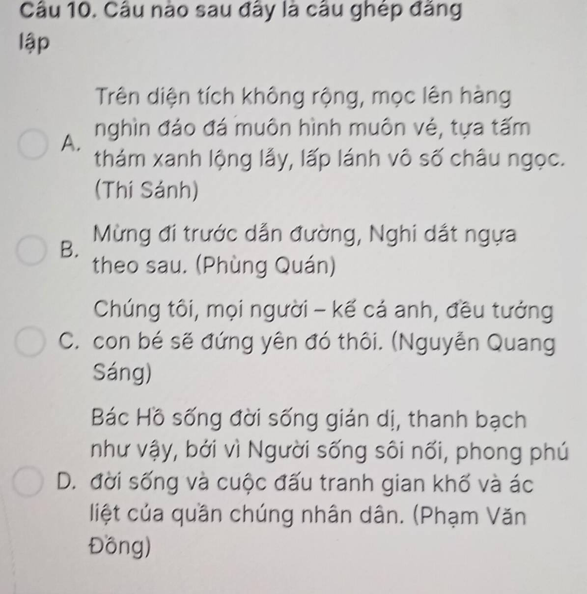 Câu nào sau đây là câu ghép đăng
lập
Trên diện tích không rộng, mọc lên hàng
nghìn đáo đá muôn hình muôn vé, tựa tấm
A.
thám xanh lộng lẫy, lấp lánh vô số châu ngọc.
(Thí Sánh)
Mừng đi trước dẫn đường, Nghi dắt ngựa
B.
theo sau. (Phùng Quán)
Chúng tôi, mọi người - kế cá anh, đều tướng
C. con bé sẽ đứng yên đó thôi. (Nguyễn Quang
Sáng)
Bác Hồ sống đời sống gián dị, thanh bạch
như vậy, bởi vì Người sống sôi nối, phong phú
D. đời sống và cuộc đấu tranh gian khố và ác
liệt của quần chúng nhân dân. (Phạm Văn
Đồng)