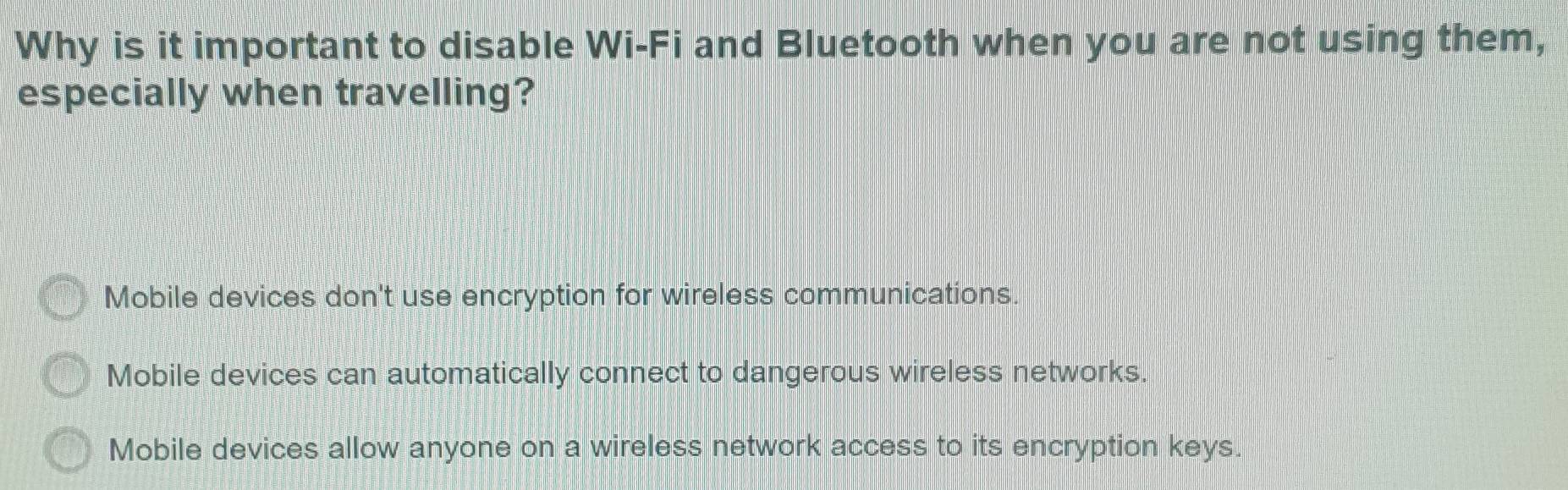 Why is it important to disable Wi-Fi and Bluetooth when you are not using them,
especially when travelling?
Mobile devices don't use encryption for wireless communications.
Mobile devices can automatically connect to dangerous wireless networks.
Mobile devices allow anyone on a wireless network access to its encryption keys