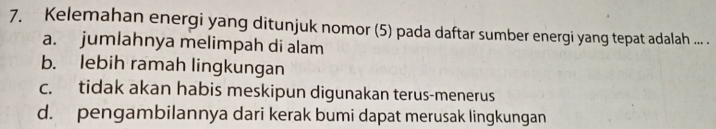 Kelemahan energi yang ditunjuk nomor (5) pada daftar sumber energi yang tepat adalah ... .
a. jumlahnya melimpah di alam
b. lebih ramah lingkungan
c. tidak akan habis meskipun digunakan terus-menerus
d. pengambilannya dari kerak bumi dapat merusak lingkungan