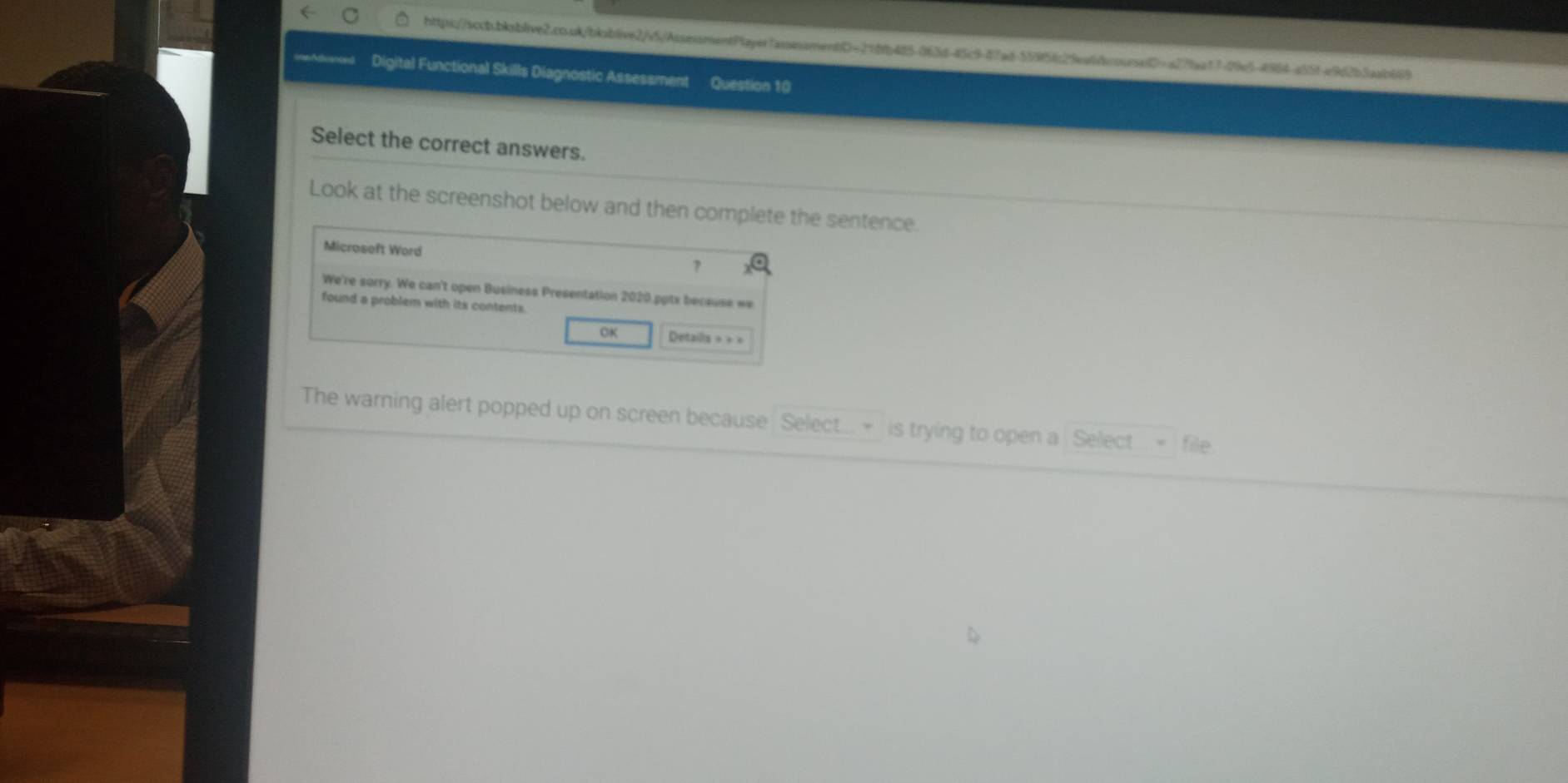 conAstuanced Digital Functional Skills Diagnostic Assessment Question 10 
Select the correct answers. 
Look at the screenshot below and then complete the sentence. 
Microseft Word 
? 
We're sorry. We can't open Business Presentation 2020.pptx because we 
found a problem with its contents. 
OK Detaills = = = 
The warning alert popped up on screen because Select... > is trying to open a Select.. > file.