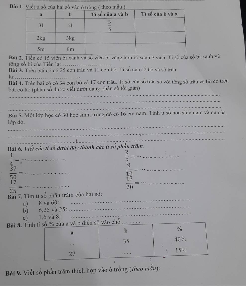 Tiến có 15 viên bi xanh và số viên bi vàng hơn bi xanh 7 viên. Tỉ số i xanh và
ổng số bi của Tiến là:_
Bài 3. Trên bãi có có 25 con trâu và 11 con bò. Tỉ số của số bò và số trâu
là:_
Bài 4. Trên bãi có có 34 con bò và 17 con trâu. Tỉ số của số trâu so với tổng số trâu và bò có trên
_
bãi có là: (phân số được viết dưới dạng phân số tối giản)
_
_
Bài 5. Một lớp học có 30 học sinh, trong đó có 16 em nam. Tính tỉ số học sinh nam và nữ của
_
lớp đó.
_
_
Bài 6. Viết các tỉ số dưới đây thành các tỉ số phần trăm.
__  1/4 =
 2/5 = __
__  37/50 =
__  9/10 =
__  17/25 =
_  17/20 =·s .........
_
Bài 7. Tìm tỉ số phần trăm của hai số:
_
a) 8 và 60:
_
b) 6,25 và 25:
c) 1,6 và 8:
Bài 8. Tínhỗ
Bài 9. Viết số phần trăm thích hợp vào ô trống (theo mẫu):