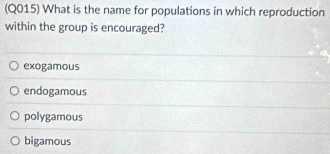 (Q015) What is the name for populations in which reproduction
within the group is encouraged?
exogamous
endogamous
polygamous
bigamous