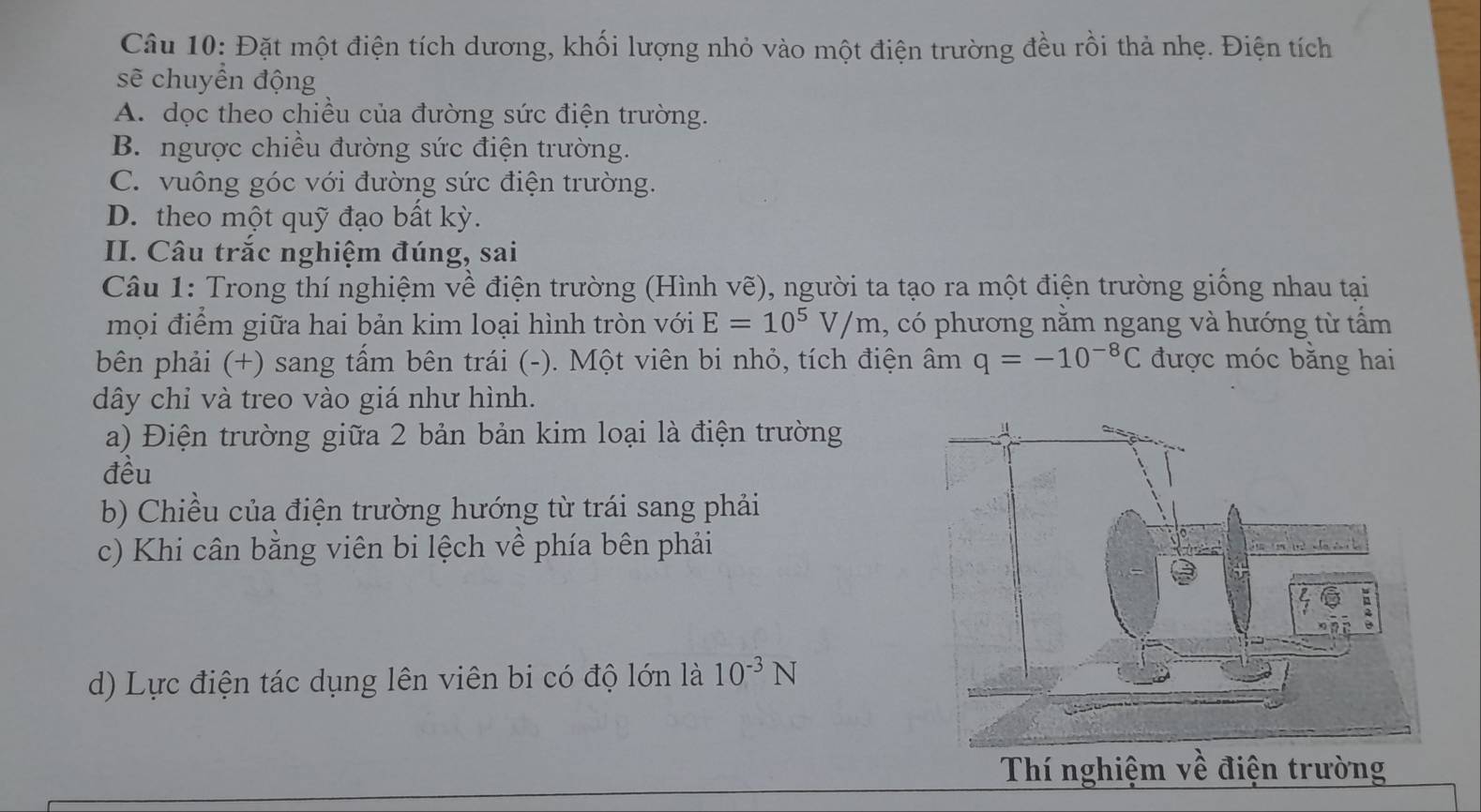 Đặt một điện tích dương, khối lượng nhỏ vào một điện trường đều rồi thả nhẹ. Điện tích
sẽ chuyển động
A. dọc theo chiều của đường sức điện trường.
B. ngược chiều đường sức điện trường.
C. vuông góc với đường sức điện trường.
D. theo một quỹ đạo bất kỳ.
II. Câu trắc nghiệm đúng, sai
Câu 1: Trong thí nghiệm về điện trường (Hình vẽ), người ta tạo ra một điện trường giống nhau tại
mọi điểm giữa hai bản kim loại hình tròn với E=10^5V/m , có phương nằm ngang và hướng từ tấm
bên phải (+) sang tấm bên trái (-). Một viên bi nhỏ, tích điện âm q=-10^(-8)C được móc bằng hai
dây chỉ và treo vào giá như hình.
a) Điện trường giữa 2 bản bản kim loại là điện trường
đều
b) Chiều của điện trường hướng từ trái sang phải
c) Khi cân bằng viên bi lệch về phía bên phải
d) Lực điện tác dụng lên viên bi có độ lớn là 10^(-3)N
Thí nghiệm về điện trường