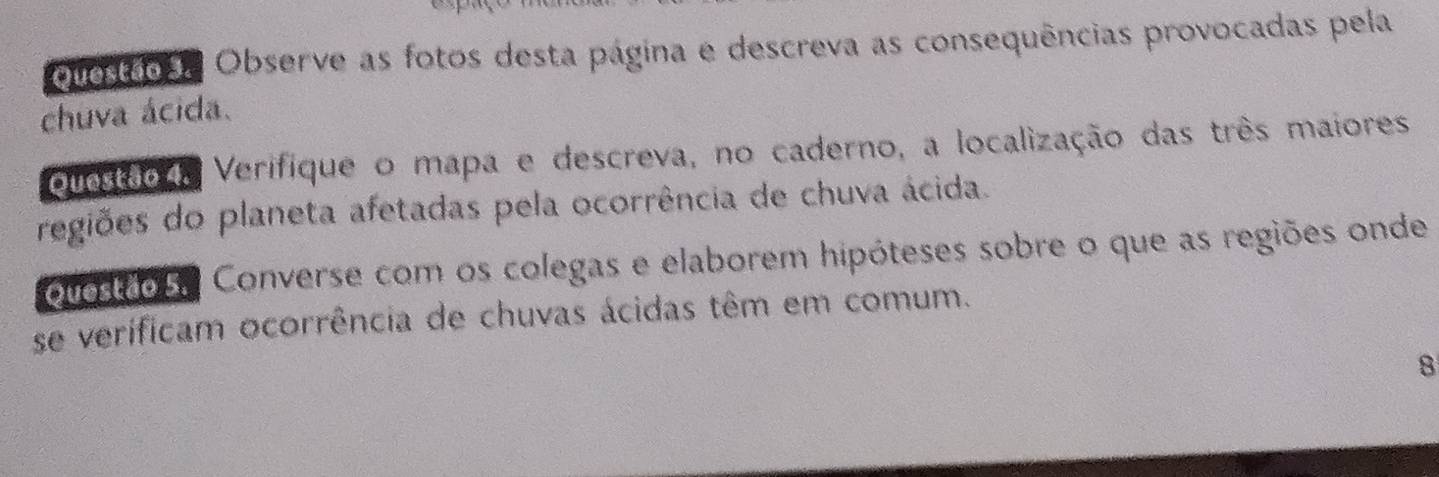 Questão . Observe as fotos desta página e descreva as consequências provocadas pela 
chuva ácida. 
Questão da Verifique o mapa e descreva, no caderno, a localização das três maiores 
regiões do planeta afetadas pela ocorrência de chuva ácida. 
ouosdos. Converse com os colegas e elaborem hipóteses sobre o que as regiões onde 
se verificam ocorrência de chuvas ácidas têm em comum. 
8