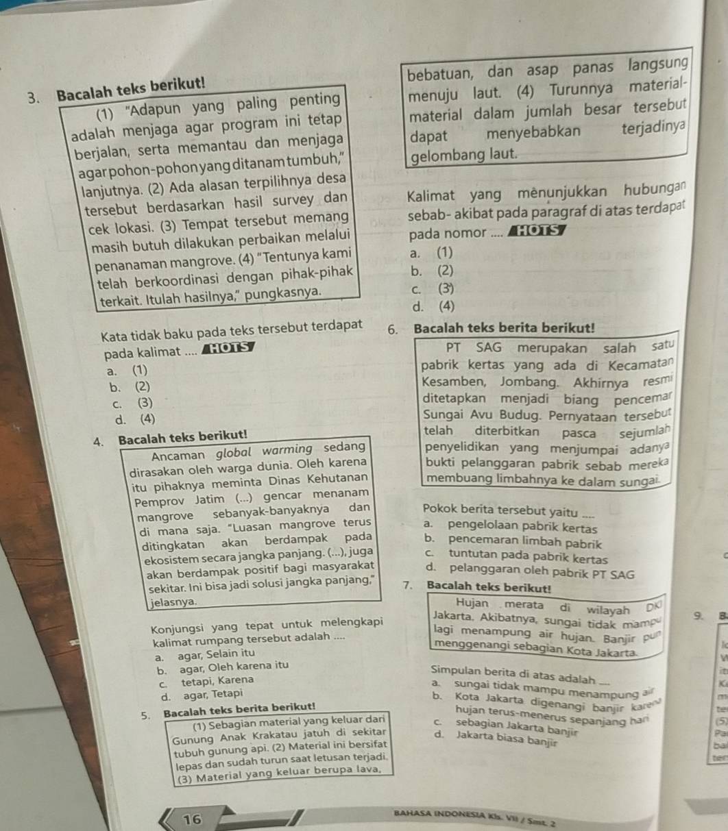 bebatuan, dan asap panas langsung
3. Bacalah teks berikut!
(1) ''Adapun yang paling penting menuju laut. (4) Turunnya material-
adalah menjaga agar program ini tetap material dalam jumlah besar tersebut
berjalan, serta memantau dan menjaga dapat menyebabkan terjadinya
agar pohon-pohon yang ditanam tumbuh,” gelombang laut.
lanjutnya. (2) Ada alasan terpilihnya desa
tersebut berdasarkan hasil survey dan  Kalimat yang mènunjukkan hubungan
cek lokasi. (3) Tempat tersebut memang sebab- akibat pada paragraf di atas terdapat
masih butuh dilakukan perbaikan melalui pada nomor .... HOTS
penanaman mangrove. (4) “Tentunya kami a. (1)
telah berkoordinasi dengan pihak-pihak b. (2)
terkait. Itulah hasilnya," pungkasnya. c. (3)
d. (4)
Kata tidak baku pada teks tersebut terdapat 6. Bacalah teks berita berikut!
pada kalimat .... /HOTS PT SAG merupakan salah satu
a. (1) pabrik kertas yang ada di Kecamatan
b. (2) Kesamben, Jombang. Akhirnya resmi
c. (3) ditetapkan menjadi biang pencemar
d. (4) Sungai Avu Budug. Pernyataan tersebu
4. Bacalah teks berikut!
telah diterbitkan pasca sejumlah
Ancaman global warming sedang penyelidikan yang menjumpai adany
dirasakan oleh warga dunia. Oleh karena bukti pelanggaran pabrik sebab mereka
itu pihaknya meminta Dinas Kehutanan membuang limbahnya ke dalam sungai
Pemprov Jatim (...) gencar menanam
mangrove sebanyak-banyaknya dan Pokok berita tersebut yaitu .,,.
di mana saja. “Luasan mangrove terus a. pengelolaan pabrik kertas
ditingkatan akan berdampak pada b. pencemaran limbah pabrik
ekosistem secara jangka panjang. (...), juga c. tuntutan pada pabrik kertas
akan berdampak positif bagi masyarakat d. pelanggaran oleh pabrik PT SAG
sekitar. Ini bisa jadi solusi jangka panjang," 7. Bacalah teks berikut!
jelasnya.
Hujan merata di wilayah
Jakarta, Akibatnya, sungai tidak mam 9. B
Konjungsi yang tepat untuk melengkapi DKI
kalimat rumpang tersebut adalah ....
lagi menampung air hujan. Banjir pu
menggenangi sebagian Kota Jakarta.
a. agar, Selain itu
V
b. agar, Oleh karena itu
it
Simpulan berita di atas adalah ....
c. tetapi, Karena
K
a. sungai tidak mampu menampung a m
d. agar, Tetapi
b. Kota Jakarta digenangi banjir kare t
5. Bacalah teks berita berikut!
hujan terus-menerus sepanjang han (5)
(1) Sebagian material yang keluar dari c. sebagian Jakarta banjir
Pa
Gunung Anak Krakatau jatuh di sekitar d. Jakarta biasa banjir
tubuh gunung api. (2) Material ini bersifat
ba
lepas dan sudah turun saat letusan terjadi.
ter
(3) Material yang keluar berupa lava,
16
BAHASA (NDONESIA Kls. VII / Smt. 2