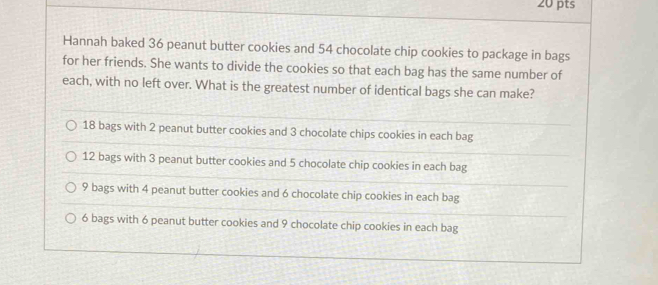 Hannah baked 36 peanut butter cookies and 54 chocolate chip cookies to package in bags
for her friends. She wants to divide the cookies so that each bag has the same number of
each, with no left over. What is the greatest number of identical bags she can make?
18 bags with 2 peanut butter cookies and 3 chocolate chips cookies in each bag
12 bags with 3 peanut butter cookies and 5 chocolate chip cookies in each bag
9 bags with 4 peanut butter cookies and 6 chocolate chip cookies in each bag
6 bags with 6 peanut butter cookies and 9 chocolate chip cookies in each bag