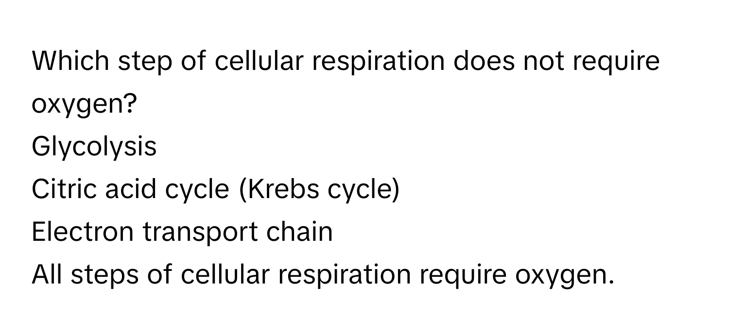 Which step of cellular respiration does not require oxygen?  
Glycolysis  
Citric acid cycle (Krebs cycle)  
Electron transport chain  
All steps of cellular respiration require oxygen.