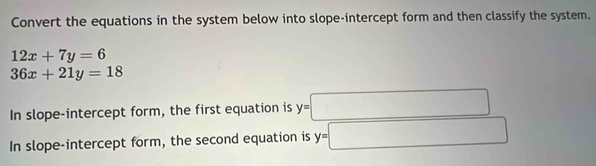 Convert the equations in the system below into slope-intercept form and then classify the system.
12x+7y=6
36x+21y=18
In slope-intercept form, the first equation is y=□
In slope-intercept form, the second equation is y=□