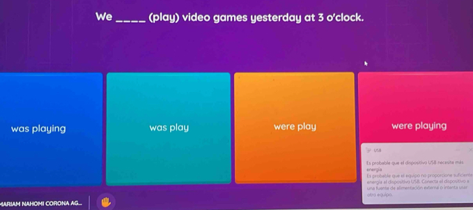 We_ (play) video games yesterday at 3 o'clock. 
was playing was play were play were playing 
USB 
eneegia Es probable que el dispositivo USB necesite más 
Es probable que el equipo no proporcione suficient 
energía al dispositivo USB. Conecta el dispositivo a 
otro equipo. una fuente de alimentación externa o intenta usar 
MARIAM NAHOMI CORONA AG.