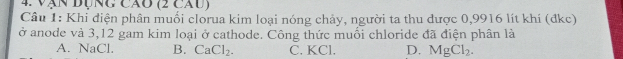 Vận đụng cao (2 cau)
Câu 1: Khi điện phân muối clorua kim loại nóng chảy, người ta thu được 0,9916 lít khí (đkc)
ở anode và 3, 12 gam kim loại ở cathode. Công thức muối chloride đã điện phân là
A. NaCl. B. CaCl_2. C. KCl. D. MgCl_2.