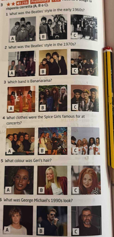 3 4256 Preliminaly 
risposta corretta (A, B σ C). 
1 What was the Beatles' style in the early 1960s? 
A 
B 
2 What was the Beatles' style in the 1970s? 
B 
C 
3 Which band is Bananarama? 
B 
C 
4 What clothes were the Spice Girls famous for at 
concerts? 
5 What colour was Geri's hair? 
6 What was George Michael's 1990s look?