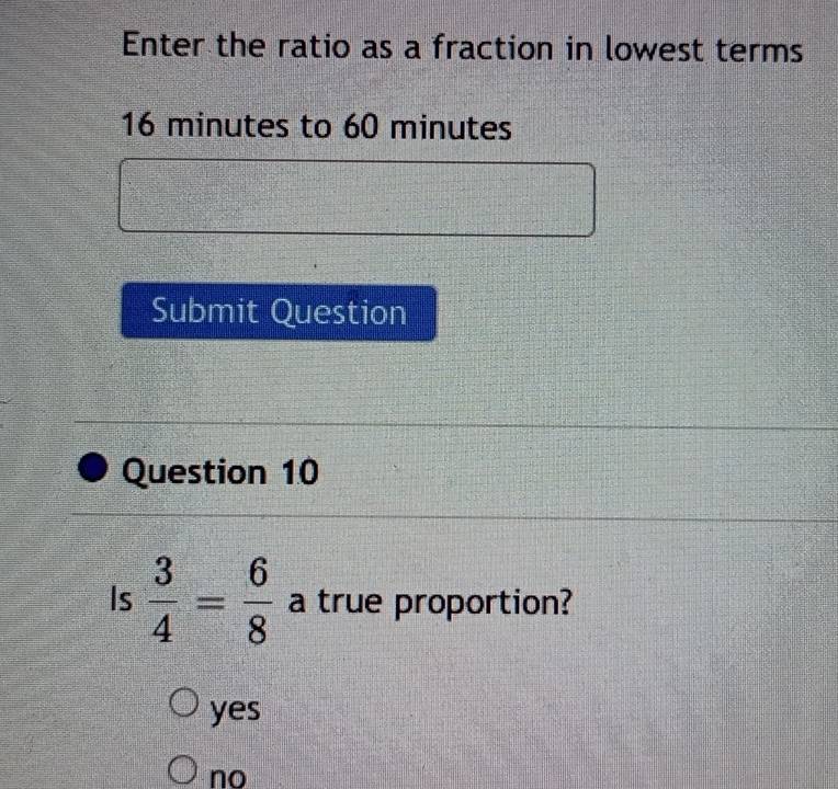 Enter the ratio as a fraction in lowest terms
16 minutes to 60 minutes
Submit Question
Question 10
Is  3/4 = 6/8  a true proportion?
yes
no