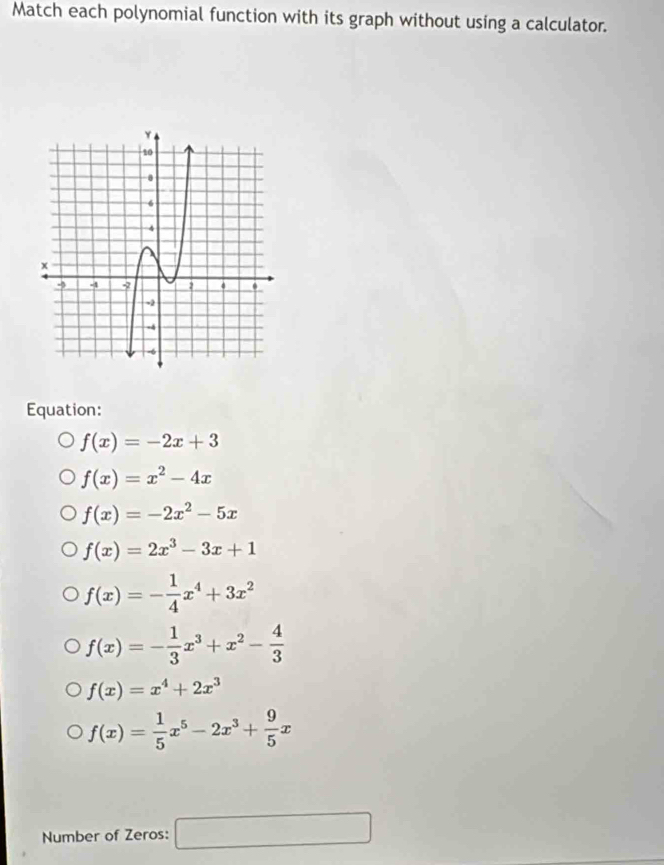 Match each polynomial function with its graph without using a calculator.
Equation:
f(x)=-2x+3
f(x)=x^2-4x
f(x)=-2x^2-5x
f(x)=2x^3-3x+1
f(x)=- 1/4 x^4+3x^2
f(x)=- 1/3 x^3+x^2- 4/3 
f(x)=x^4+2x^3
f(x)= 1/5 x^5-2x^3+ 9/5 x
Number of Zeros: □