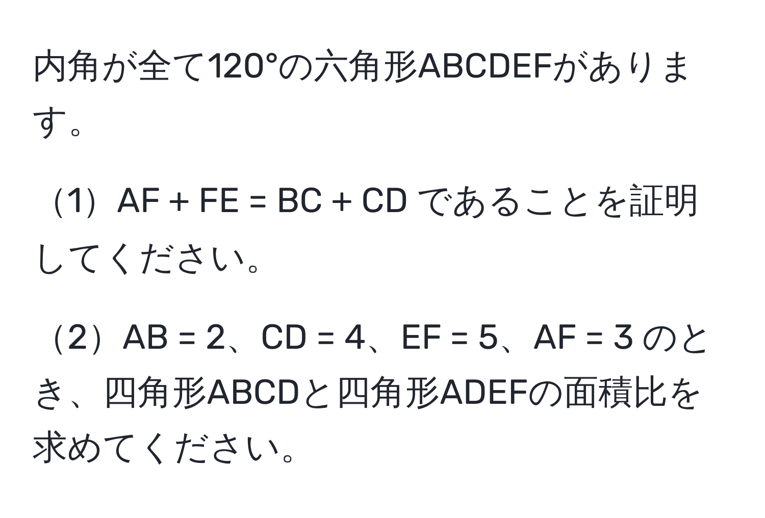 内角が全て120°の六角形ABCDEFがあります。

1AF + FE = BC + CD であることを証明してください。

2AB = 2、CD = 4、EF = 5、AF = 3 のとき、四角形ABCDと四角形ADEFの面積比を求めてください。