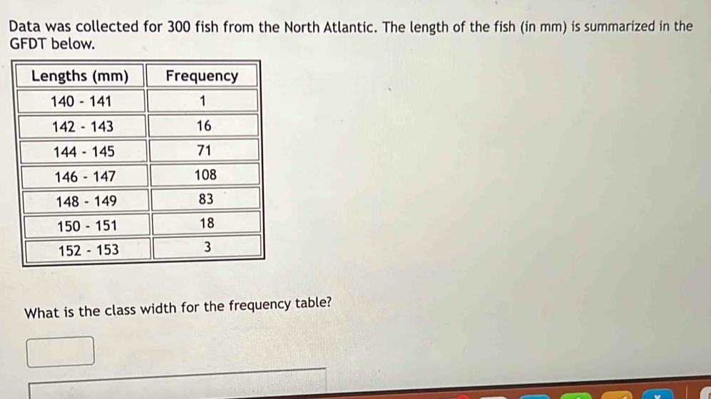 Data was collected for 300 fish from the North Atlantic. The length of the fish (in mm) is summarized in the 
GFDT below. 
What is the class width for the frequency table?