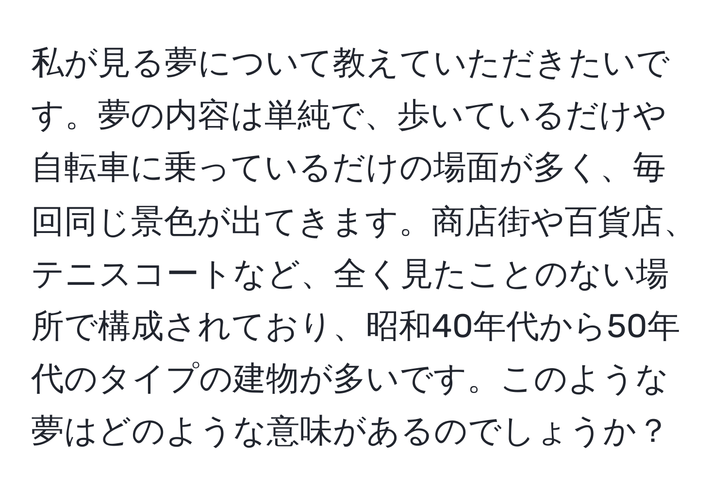 私が見る夢について教えていただきたいです。夢の内容は単純で、歩いているだけや自転車に乗っているだけの場面が多く、毎回同じ景色が出てきます。商店街や百貨店、テニスコートなど、全く見たことのない場所で構成されており、昭和40年代から50年代のタイプの建物が多いです。このような夢はどのような意味があるのでしょうか？