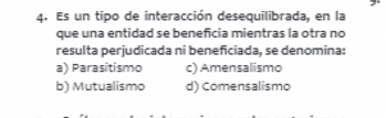 Es un tipo de interacción desequilibrada, en la
que una entidad se beneficia mientras la otra no
resulta perjudicada ni beneficiada, se denomina:
a) Parasitismo c) Amensalismo
b) Mutualismo d) Comensalismo