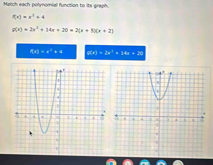 Match each polynomial function to its graph.
f(x)=x^2+4
g(x)=2x^2+14x+20=2(x+5)(x+2)
f(x)=x^2+4 g(x)=2x^2+14x+20