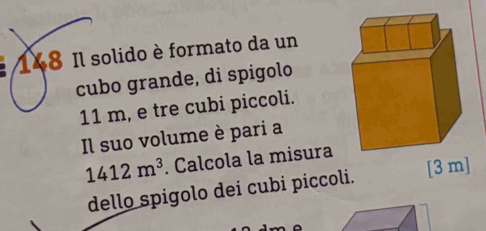 148 Il solido è formato da un 
cubo grande, di spigolo
11 m, e tre cubi piccoli. 
Il suo volume è pari a
1412m^3. Calcola la misura 
dello spigolo dei cubi piccoli. [ 3 m ]