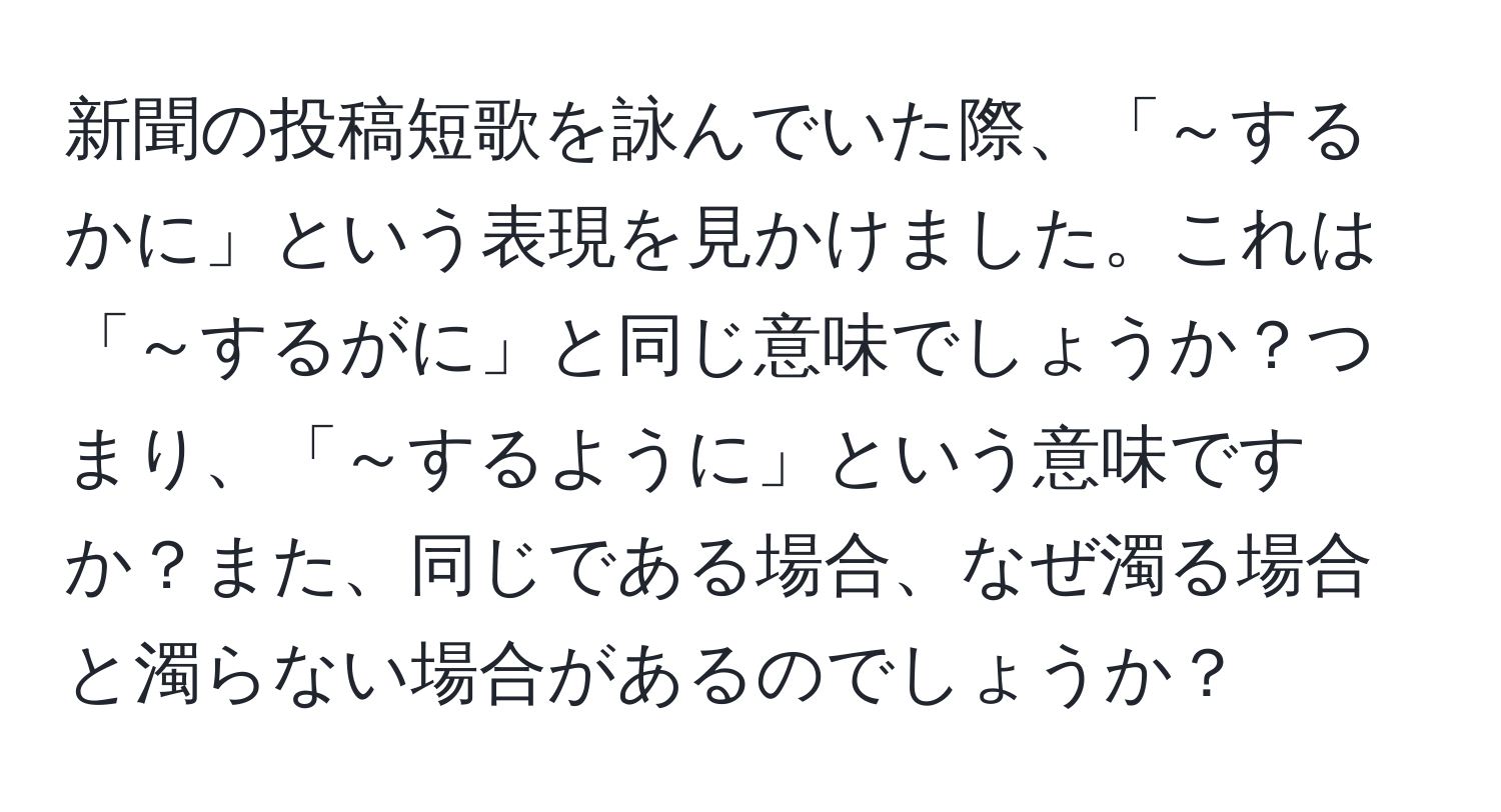 新聞の投稿短歌を詠んでいた際、「～するかに」という表現を見かけました。これは「～するがに」と同じ意味でしょうか？つまり、「～するように」という意味ですか？また、同じである場合、なぜ濁る場合と濁らない場合があるのでしょうか？