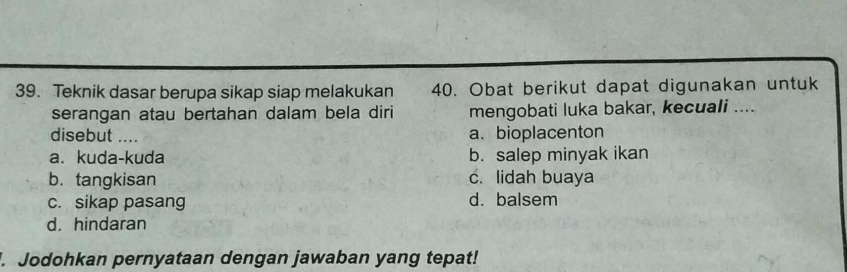 Teknik dasar berupa sikap siap melakukan 40. Obat berikut dapat digunakan untuk
serangan atau bertahan dalam bela diri mengobati luka bakar, kecuali ....
disebut .... a. bioplacenton
a. kuda-kuda b. salep minyak ikan
b. tangkisan c. lidah buaya
c. sikap pasang d. balsem
d. hindaran
. Jodohkan pernyataan dengan jawaban yang tepat!