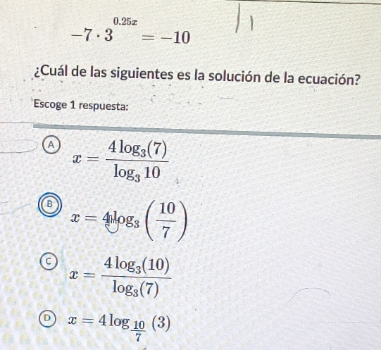 -7· 3^(0.25x)=-10
¿Cuál de las siguientes es la solución de la ecuación?
Escoge 1 respuesta:
A x=frac 4log _3(7)log _310
B x=4log _3( 10/7 )
C x=frac 4log _3(10)log _3(7)
D x=4log _ 10/7 (3)