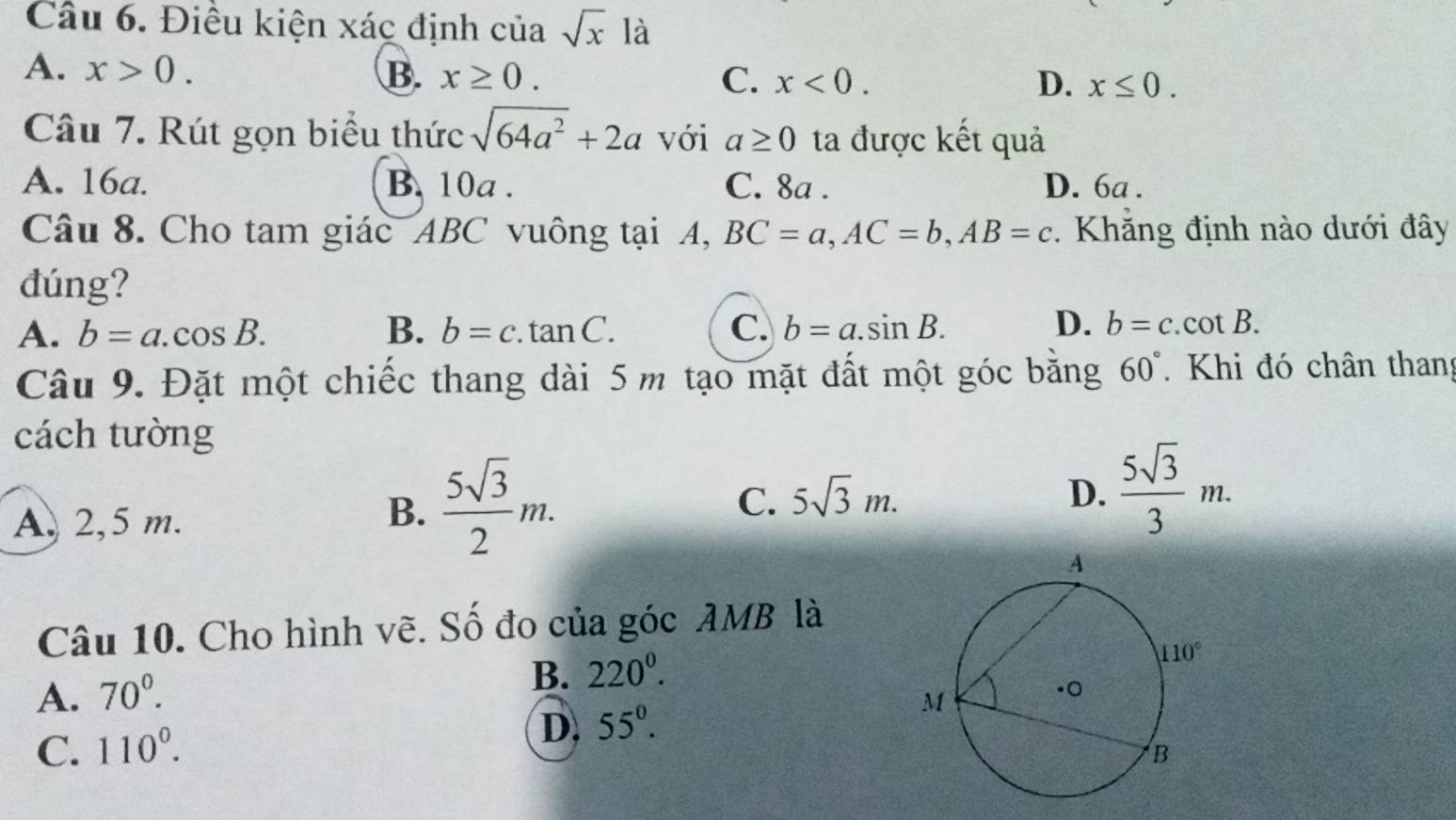 Điều kiện xác định của sqrt(x) là
A. x>0. B. x≥ 0. C. x<0. D. x≤ 0.
Câu 7. Rút gọn biểu thức sqrt(64a^2)+2a với a≥ 0 ta được kết quả
A. 16a. B. 10a . C. 8a . D. 6a .
Câu 8. Cho tam giác ABC vuông tại A, BC=a,AC=b,AB=c *. Khẳng định nào dưới đây
đúng?
A. b=a.cos B. B. b=c.tan C. C. b=a.sin B. D. b=c.cot B.
Câu 9. Đặt một chiếc thang dài 5 m tạo mặt đất một góc bằng 60° Khi đó chân than
cách tường
A. 2,5 m.
B.  5sqrt(3)/2 m.
C. 5sqrt(3)m. D.  5sqrt(3)/3 m.
Câu 10. Cho hình vẽ. Số đo của góc AMB là
B. 220^0.
A. 70^(0^
C. 110^circ).
D. 55°.