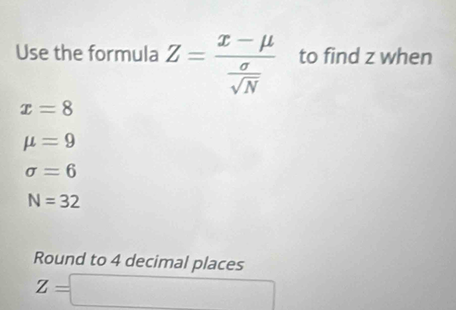 Use the formula Z=frac x-mu  sigma /sqrt(N)  to find z when
x=8
mu =9
sigma =6
N=32
Round to 4 decimal places
Z=□