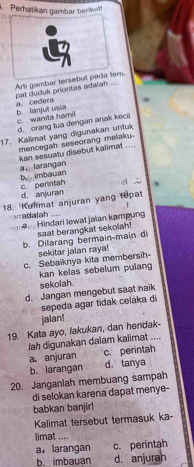 Perhatikan gambar berikut!
Arti gambar tersebut pada tem
pat duduk prioritas adalah ....
a. cedera
b. lanjut usia
c. wanita hamil
d. orang tua dengan anak kecil
17. Kalimat yang digunakan untuk
mencegah seseorang melaku-
kan sesuatu disebut kalimat ...
a.darangan
brisimbauan
c.perintah
el .0
d. anjuran
18. Kalimat anjuran yang tepat
orratalah ....
n indari lewat jalan kampung
saat berangkat sekolah!
b. Dilarang bermain-main di
sekitar jalan raya!
c. Sebaiknya kita membersih-
kan kelas sebelum pulang
sekolah.
d. Jangan mengebut saat naik
sepeda agar tidak celaka di
jalan!
19. Kata ayo, lakukan, dan hendak-
lah digunakan dalam kalimat ....
a、 anjuran c. perintah
b. larangan d. tanya
20. Janganlah membuang sampah
di selokan karena dapat menye-
babkan banjir!
Kalimat tersebut termasuk ka-
limat ....
a. larangan c. perintah
b. imbauan d. anjuran