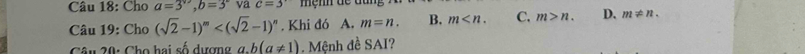 Cho a=3^(sqrt(3)), b=3^2 va c=3
Câu 19: Cho (sqrt(2)-1)^m . Khi đó A, m=n. B. m . C. m>n. D. m!= n. 
Câu 20: Cho hai số dượn g g b(a!= 1) Mệnh đề SAI?